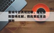 曼城今日表现抢眼，维尼修斯整场无解，教练赛后亲自拥抱的简单介绍